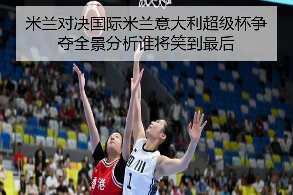 米兰对决国际米兰意大利超级杯争夺全景分析谁将笑到最后